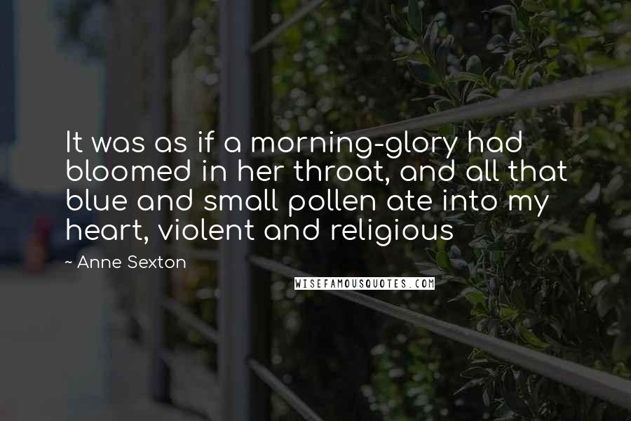 Anne Sexton Quotes: It was as if a morning-glory had bloomed in her throat, and all that blue and small pollen ate into my heart, violent and religious