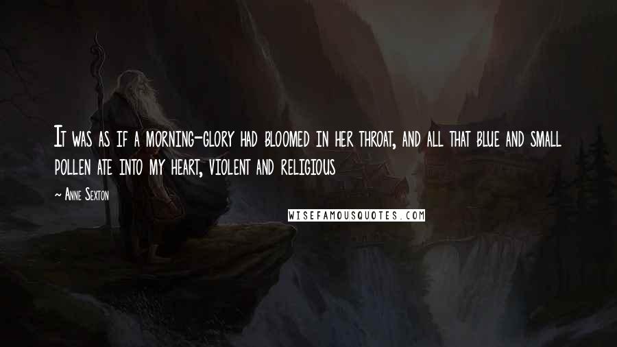 Anne Sexton Quotes: It was as if a morning-glory had bloomed in her throat, and all that blue and small pollen ate into my heart, violent and religious