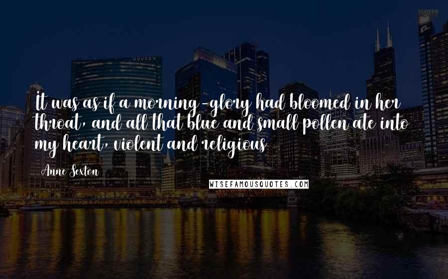 Anne Sexton Quotes: It was as if a morning-glory had bloomed in her throat, and all that blue and small pollen ate into my heart, violent and religious