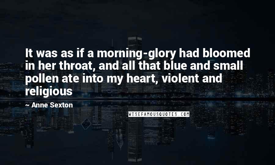 Anne Sexton Quotes: It was as if a morning-glory had bloomed in her throat, and all that blue and small pollen ate into my heart, violent and religious