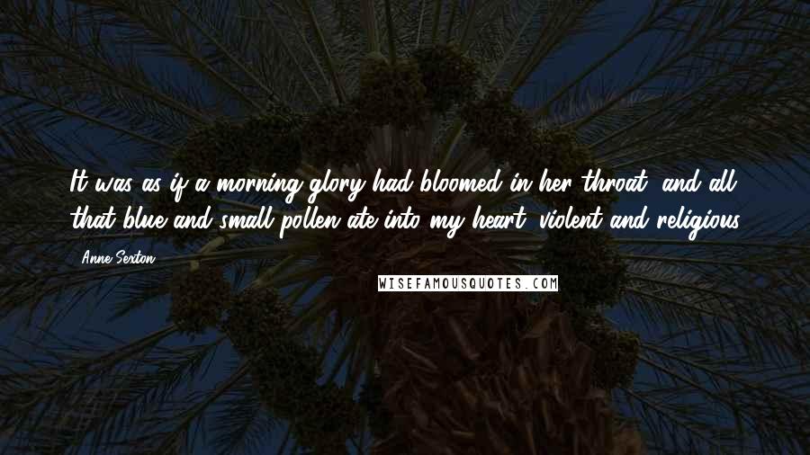 Anne Sexton Quotes: It was as if a morning-glory had bloomed in her throat, and all that blue and small pollen ate into my heart, violent and religious
