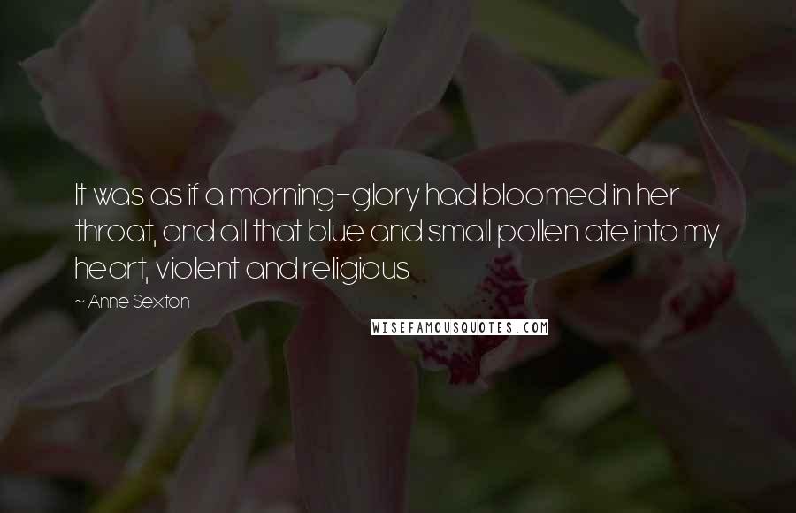 Anne Sexton Quotes: It was as if a morning-glory had bloomed in her throat, and all that blue and small pollen ate into my heart, violent and religious