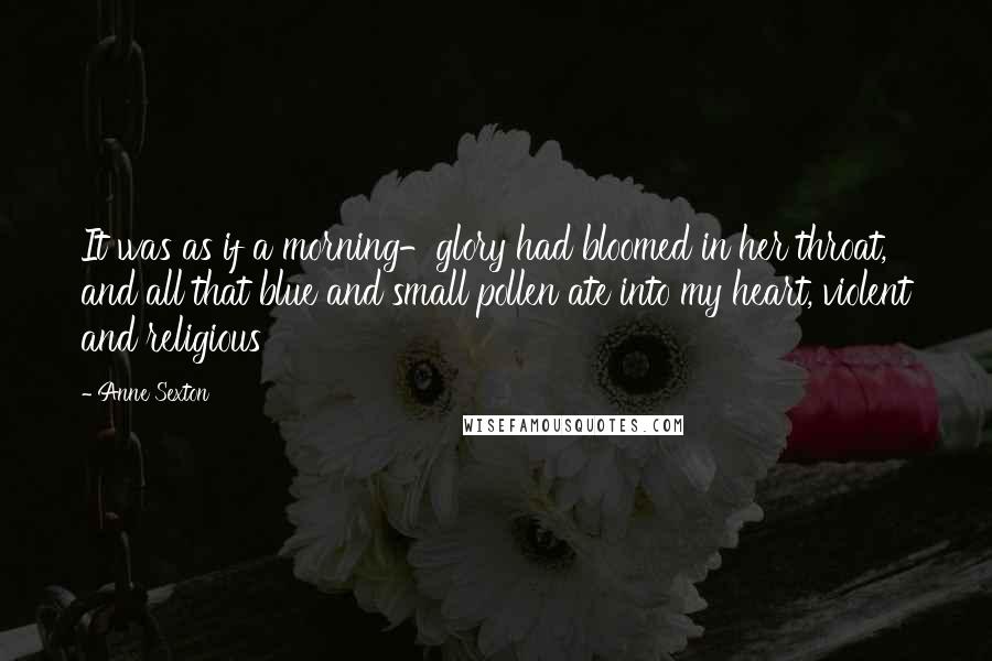 Anne Sexton Quotes: It was as if a morning-glory had bloomed in her throat, and all that blue and small pollen ate into my heart, violent and religious