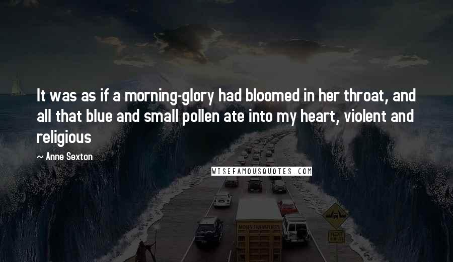 Anne Sexton Quotes: It was as if a morning-glory had bloomed in her throat, and all that blue and small pollen ate into my heart, violent and religious