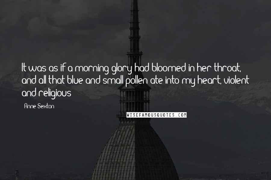 Anne Sexton Quotes: It was as if a morning-glory had bloomed in her throat, and all that blue and small pollen ate into my heart, violent and religious