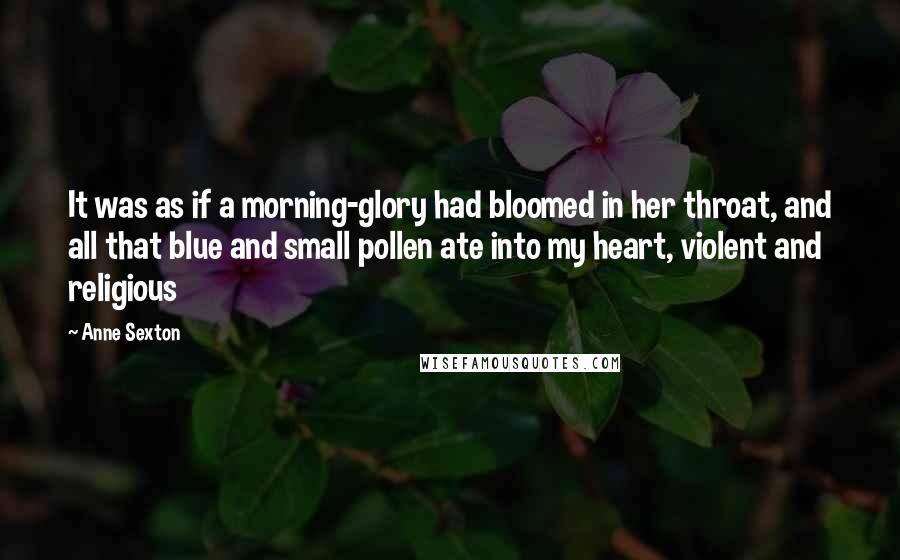 Anne Sexton Quotes: It was as if a morning-glory had bloomed in her throat, and all that blue and small pollen ate into my heart, violent and religious