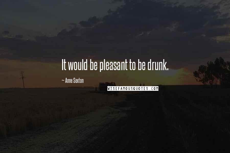 Anne Sexton Quotes: It would be pleasant to be drunk.