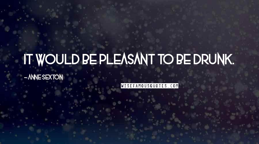 Anne Sexton Quotes: It would be pleasant to be drunk.