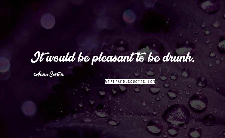 Anne Sexton Quotes: It would be pleasant to be drunk.