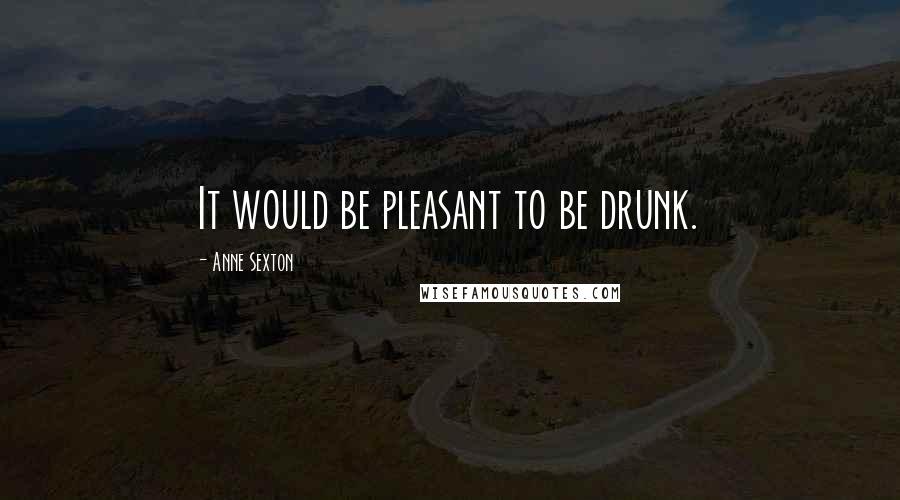 Anne Sexton Quotes: It would be pleasant to be drunk.