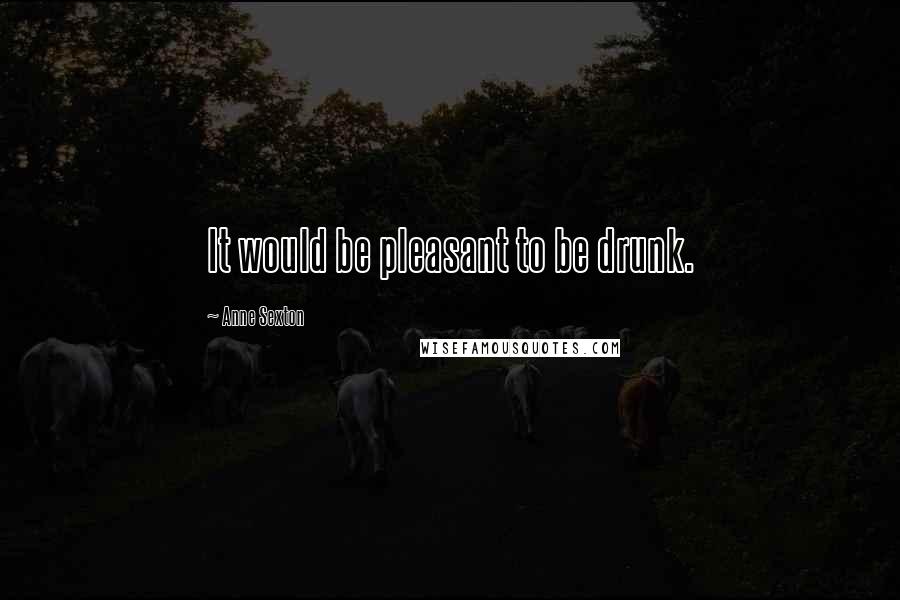 Anne Sexton Quotes: It would be pleasant to be drunk.