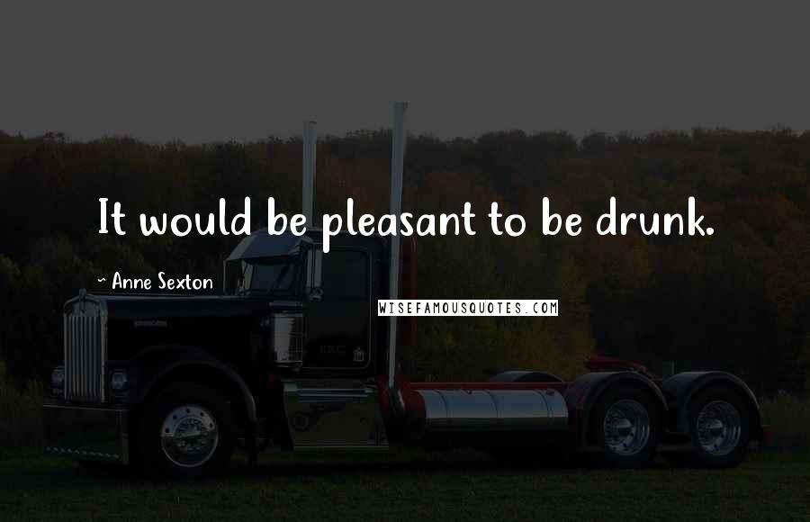 Anne Sexton Quotes: It would be pleasant to be drunk.