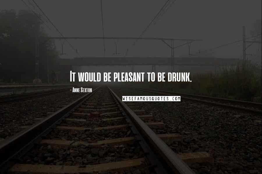 Anne Sexton Quotes: It would be pleasant to be drunk.