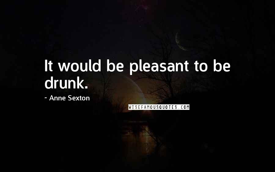 Anne Sexton Quotes: It would be pleasant to be drunk.