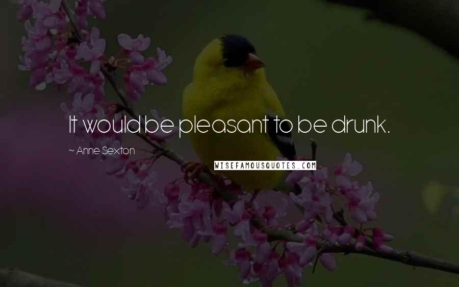 Anne Sexton Quotes: It would be pleasant to be drunk.