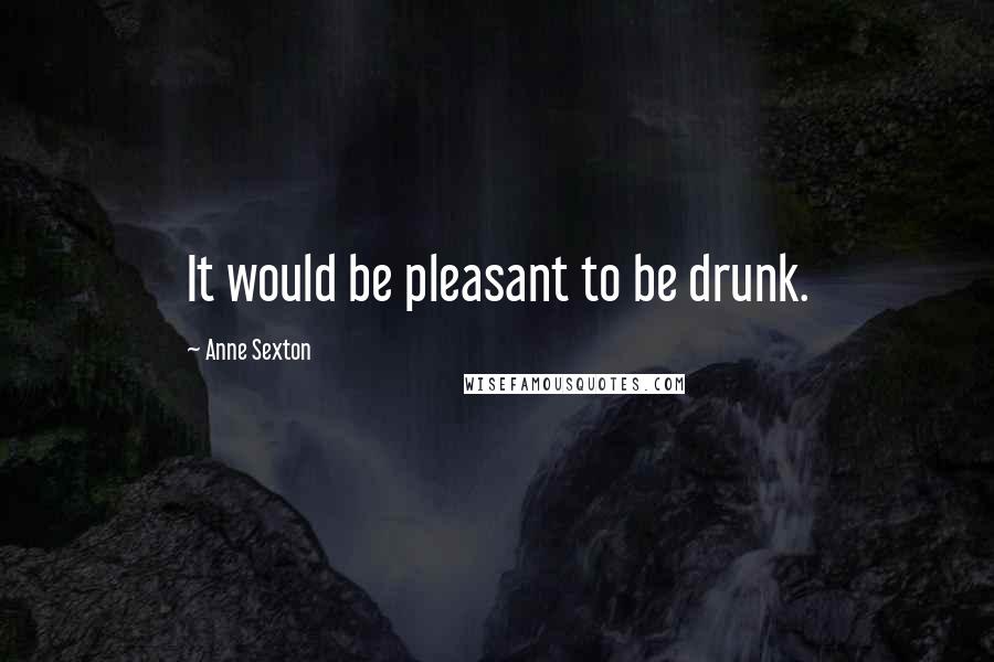 Anne Sexton Quotes: It would be pleasant to be drunk.