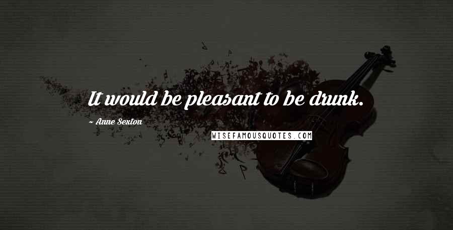 Anne Sexton Quotes: It would be pleasant to be drunk.
