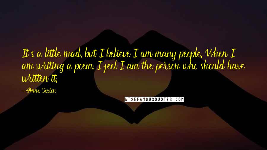 Anne Sexton Quotes: It's a little mad, but I believe I am many people. When I am writing a poem, I feel I am the person who should have written it.