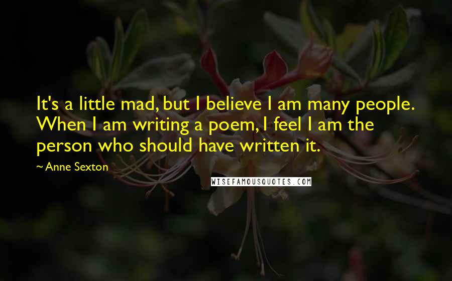 Anne Sexton Quotes: It's a little mad, but I believe I am many people. When I am writing a poem, I feel I am the person who should have written it.