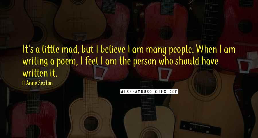 Anne Sexton Quotes: It's a little mad, but I believe I am many people. When I am writing a poem, I feel I am the person who should have written it.