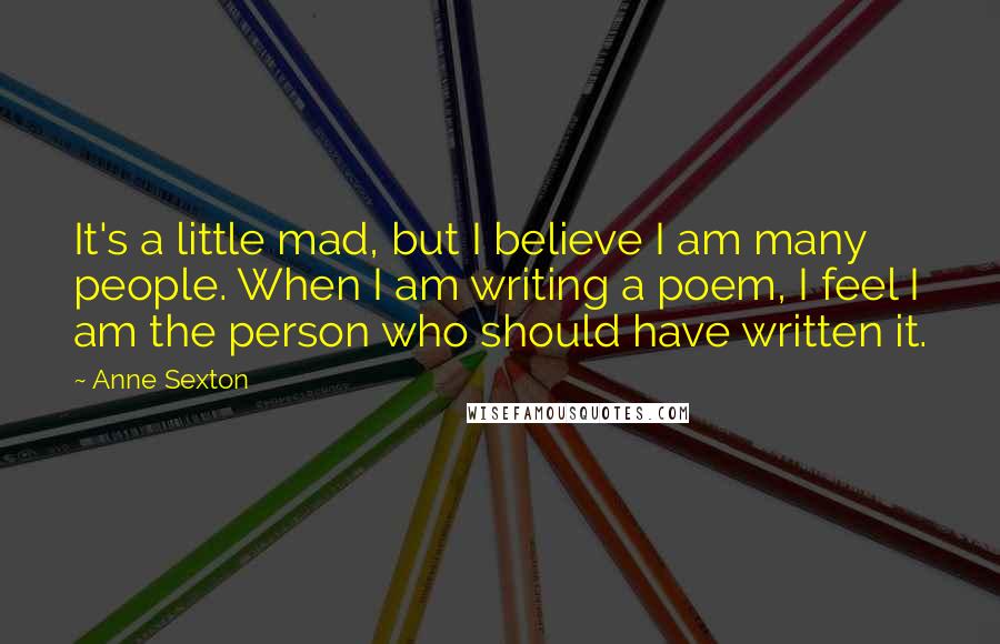 Anne Sexton Quotes: It's a little mad, but I believe I am many people. When I am writing a poem, I feel I am the person who should have written it.