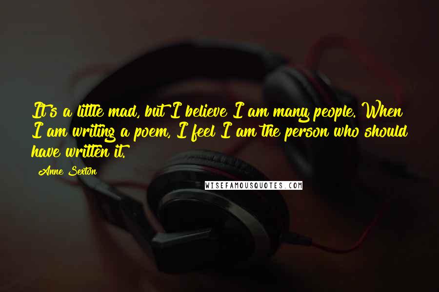 Anne Sexton Quotes: It's a little mad, but I believe I am many people. When I am writing a poem, I feel I am the person who should have written it.