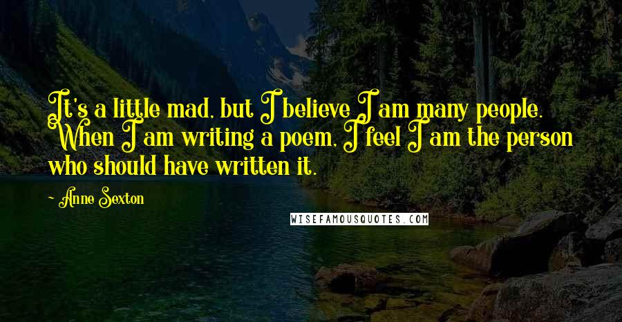 Anne Sexton Quotes: It's a little mad, but I believe I am many people. When I am writing a poem, I feel I am the person who should have written it.