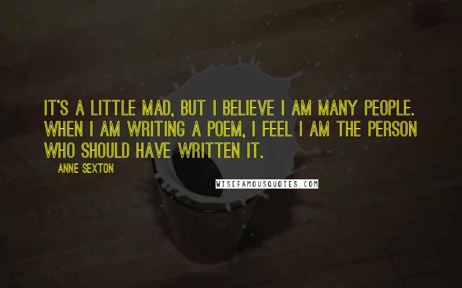 Anne Sexton Quotes: It's a little mad, but I believe I am many people. When I am writing a poem, I feel I am the person who should have written it.