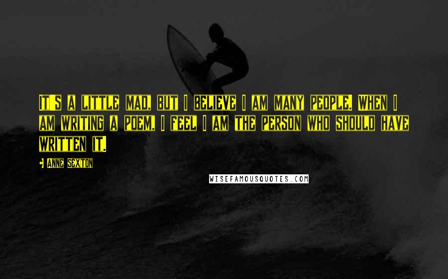 Anne Sexton Quotes: It's a little mad, but I believe I am many people. When I am writing a poem, I feel I am the person who should have written it.
