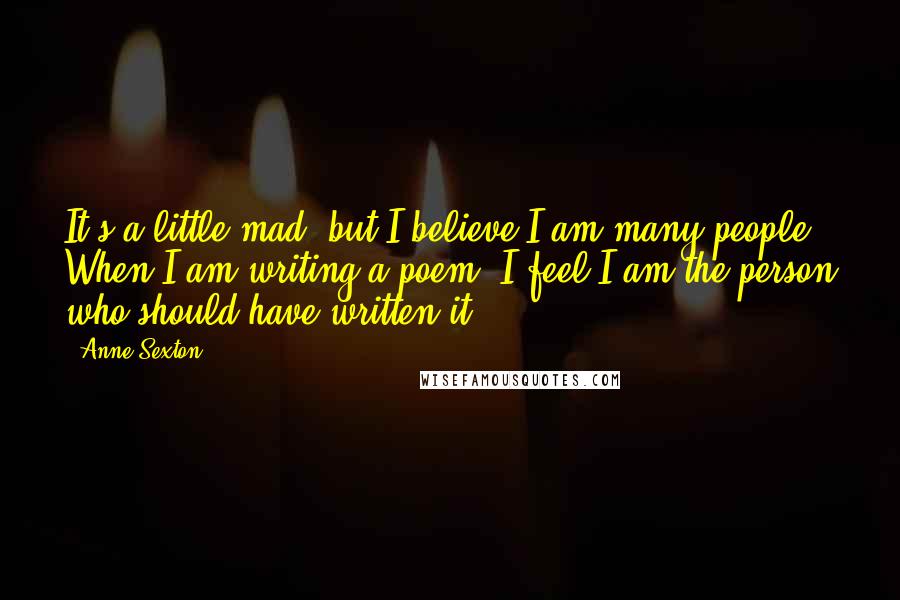 Anne Sexton Quotes: It's a little mad, but I believe I am many people. When I am writing a poem, I feel I am the person who should have written it.