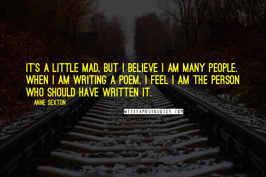 Anne Sexton Quotes: It's a little mad, but I believe I am many people. When I am writing a poem, I feel I am the person who should have written it.