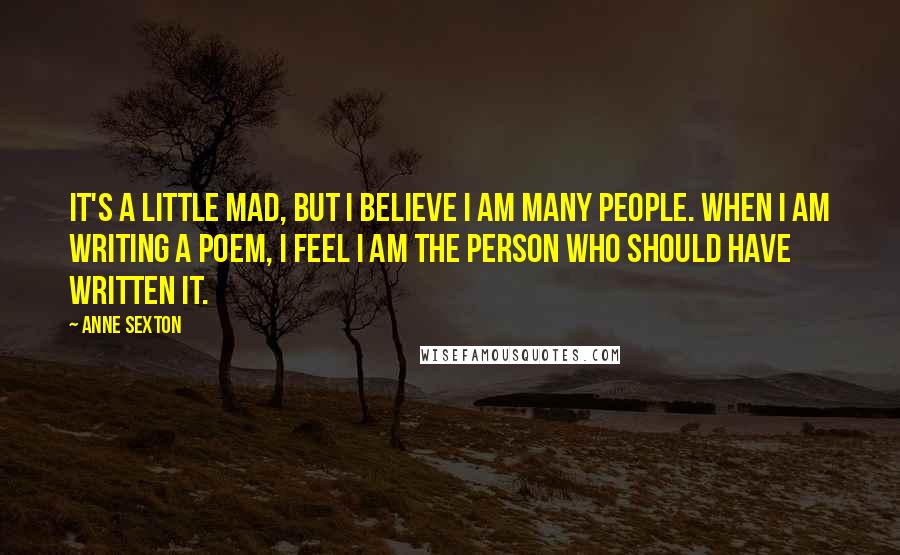 Anne Sexton Quotes: It's a little mad, but I believe I am many people. When I am writing a poem, I feel I am the person who should have written it.