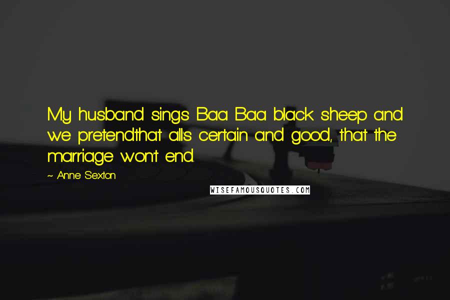 Anne Sexton Quotes: My husband sings Baa Baa black sheep and we pretendthat all's certain and good, that the marriage won't end.