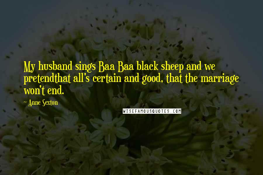 Anne Sexton Quotes: My husband sings Baa Baa black sheep and we pretendthat all's certain and good, that the marriage won't end.