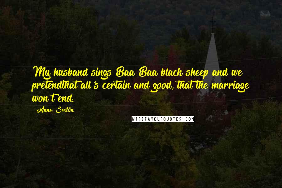 Anne Sexton Quotes: My husband sings Baa Baa black sheep and we pretendthat all's certain and good, that the marriage won't end.