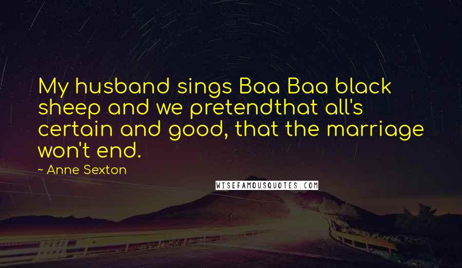 Anne Sexton Quotes: My husband sings Baa Baa black sheep and we pretendthat all's certain and good, that the marriage won't end.