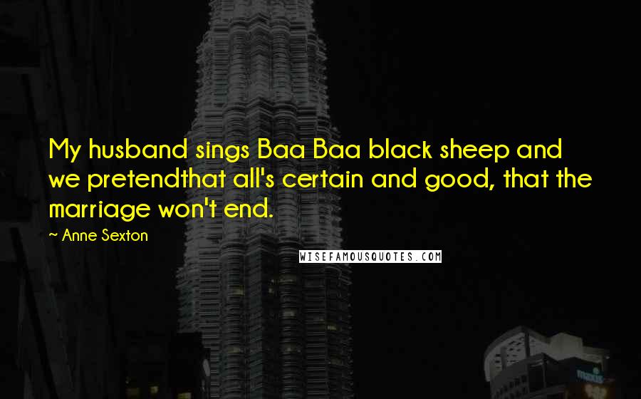 Anne Sexton Quotes: My husband sings Baa Baa black sheep and we pretendthat all's certain and good, that the marriage won't end.