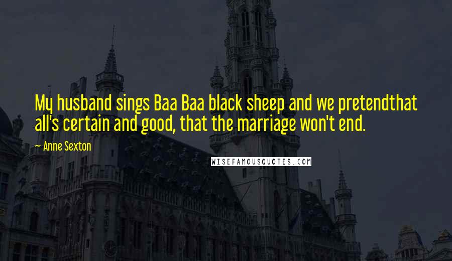 Anne Sexton Quotes: My husband sings Baa Baa black sheep and we pretendthat all's certain and good, that the marriage won't end.