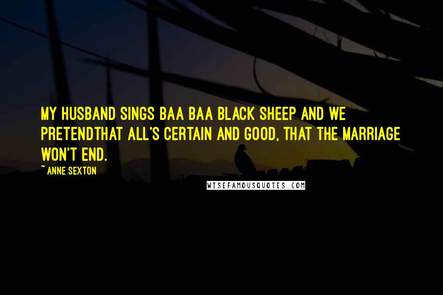 Anne Sexton Quotes: My husband sings Baa Baa black sheep and we pretendthat all's certain and good, that the marriage won't end.