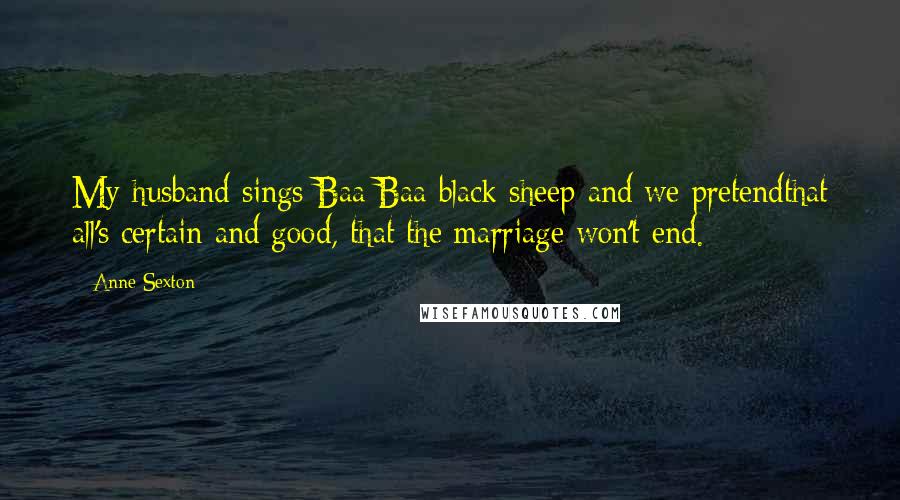 Anne Sexton Quotes: My husband sings Baa Baa black sheep and we pretendthat all's certain and good, that the marriage won't end.