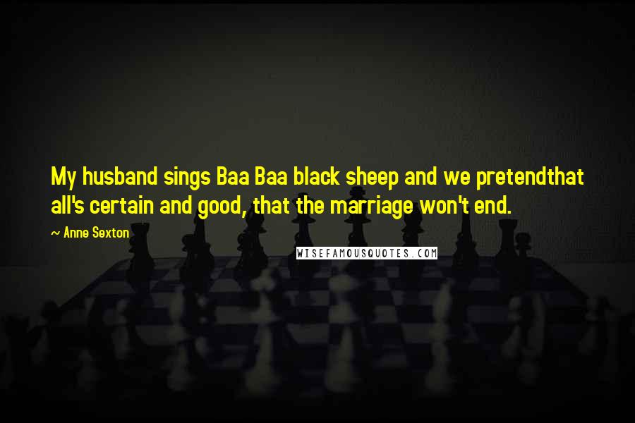 Anne Sexton Quotes: My husband sings Baa Baa black sheep and we pretendthat all's certain and good, that the marriage won't end.