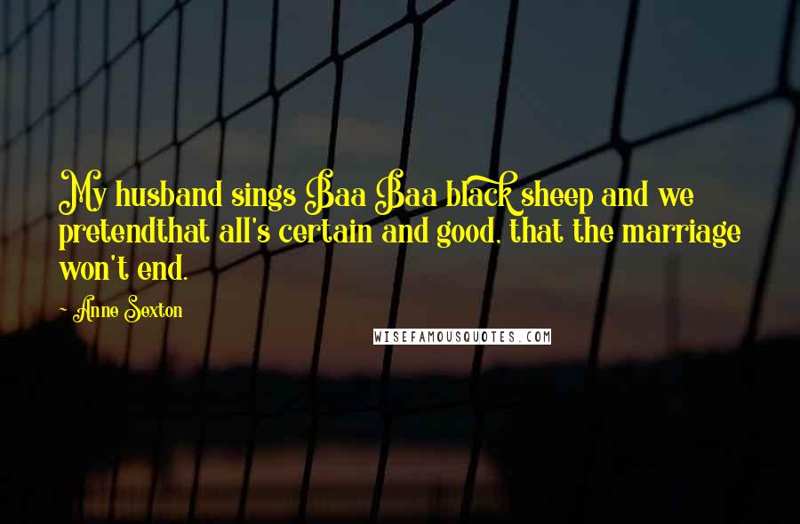 Anne Sexton Quotes: My husband sings Baa Baa black sheep and we pretendthat all's certain and good, that the marriage won't end.