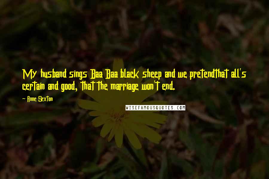 Anne Sexton Quotes: My husband sings Baa Baa black sheep and we pretendthat all's certain and good, that the marriage won't end.