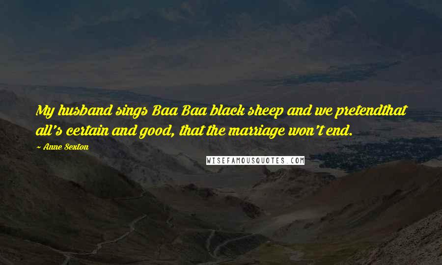 Anne Sexton Quotes: My husband sings Baa Baa black sheep and we pretendthat all's certain and good, that the marriage won't end.