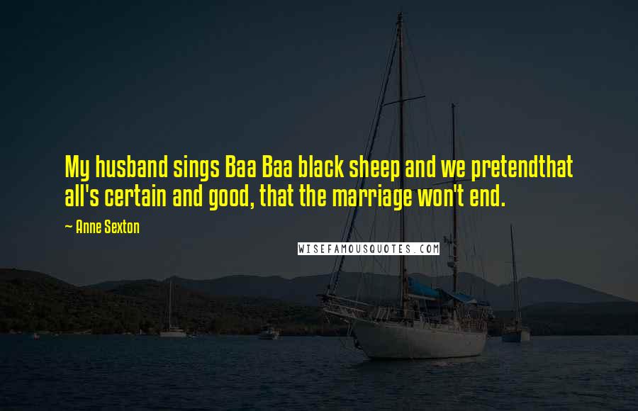 Anne Sexton Quotes: My husband sings Baa Baa black sheep and we pretendthat all's certain and good, that the marriage won't end.