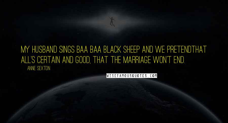 Anne Sexton Quotes: My husband sings Baa Baa black sheep and we pretendthat all's certain and good, that the marriage won't end.