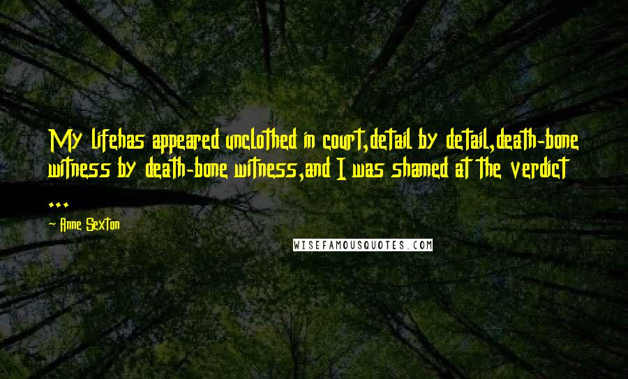 Anne Sexton Quotes: My lifehas appeared unclothed in court,detail by detail,death-bone witness by death-bone witness,and I was shamed at the verdict ...