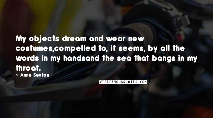 Anne Sexton Quotes: My objects dream and wear new costumes,compelled to, it seems, by all the words in my handsand the sea that bangs in my throat.