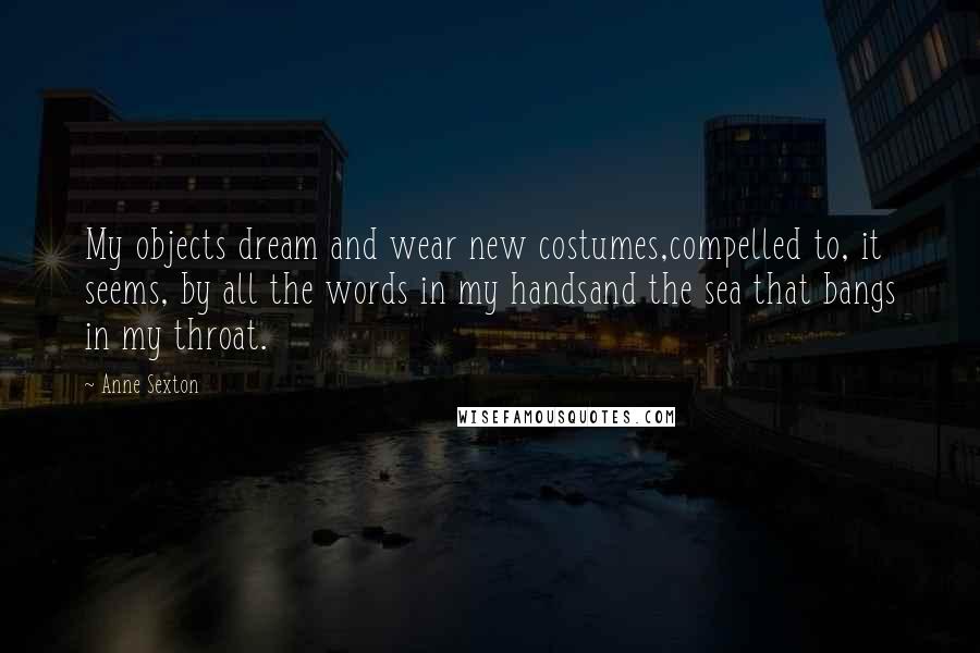 Anne Sexton Quotes: My objects dream and wear new costumes,compelled to, it seems, by all the words in my handsand the sea that bangs in my throat.