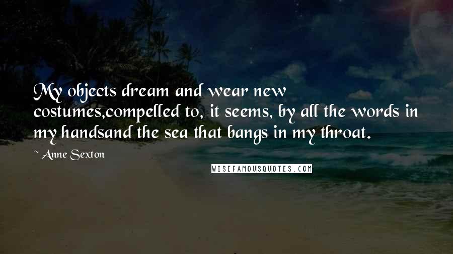 Anne Sexton Quotes: My objects dream and wear new costumes,compelled to, it seems, by all the words in my handsand the sea that bangs in my throat.